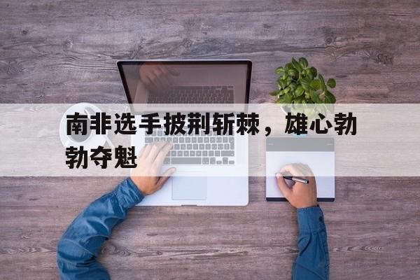 爱奇艺体育在线直播-南非选手披荆斩棘，雄心勃勃夺魁
