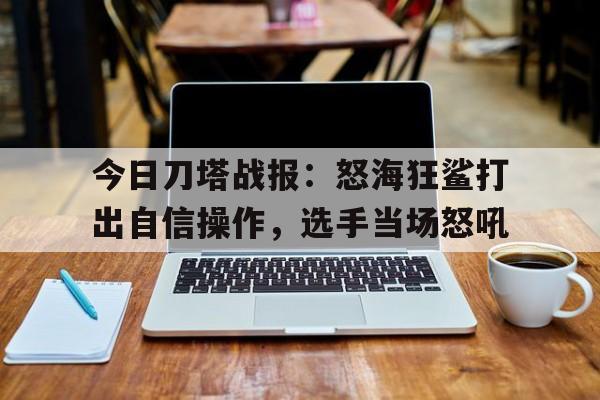 爱奇艺体育登录入口-关于今日刀塔战报：怒海狂鲨打出自信操作，选手当场怒吼的信息