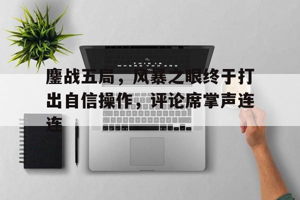 爱奇艺体育app-鏖战五局，风暴之眼终于打出自信操作，评论席掌声连连