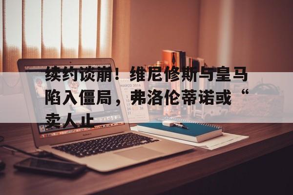 爱奇艺体育电脑版下载-关于续约谈崩！维尼修斯与皇马陷入僵局，弗洛伦蒂诺或“卖人止的信息